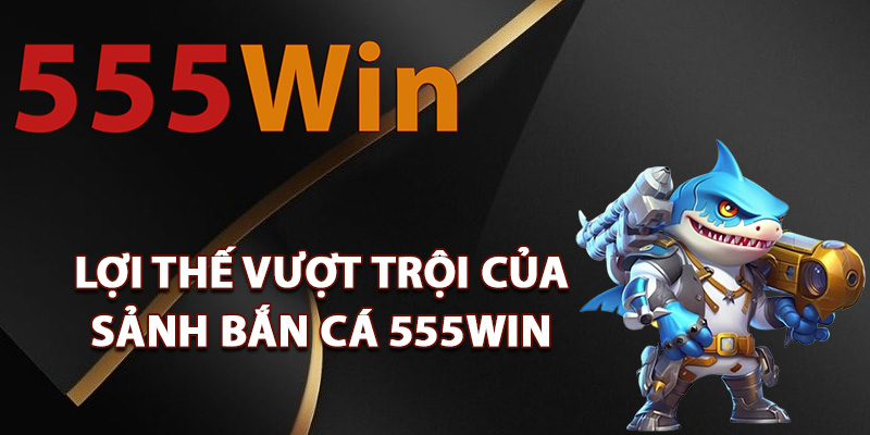 Lợi thế vượt trội của sảnh bắn cá 555Win