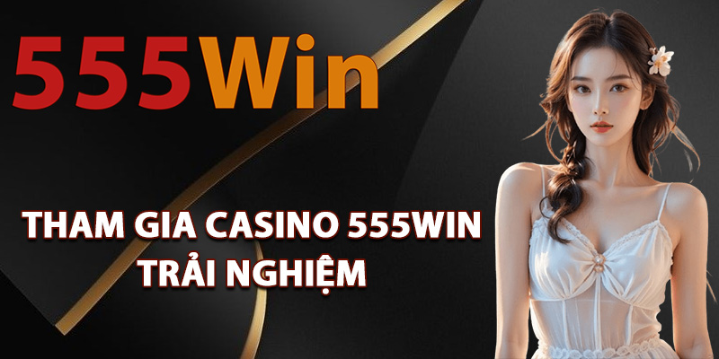 Lý do nên tham gia casino 555Win trải nghiệm